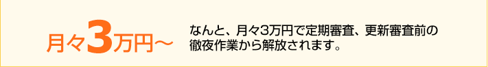 月々3万円~。なんと、月々3万円で定期審査、更新審査前の徹夜作業から解放されます。